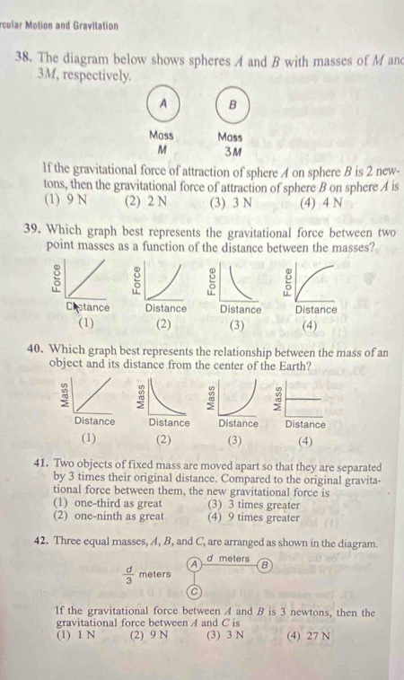 rcular Motion and Gravitation
38. The diagram below shows spheres A and B with masses of M and
3M, respectively.
A B
Mass Mass
M 3M
If the gravitational force of attraction of sphere A on sphere B is 2 new-
tons, then the gravitational force of attraction of sphere B on sphere A is
(1) 9 N (2) 2 N (3) 3 N (4) 4 N
39. Which graph best represents the gravitational force between two
point masses as a function of the distance between the masses?
(1) (2) (3) (4)
40. Which graph best represents the relationship between the mass of an
object and its distance from the center of the Earth?
:
Distance
(1) (2) (3) (4)
41. Two objects of fixed mass are moved apart so that they are separated
by 3 times their original distance. Compared to the original gravita-
tional force between them, the new gravitational force is
(1) one-third as great (3) 3 times greater
(2) one-ninth as great (4) 9 times greater
42. Three equal masses, A, B, and L are arranged as shown in the diagram.
A d meters B
 d/3  meters
C
If the gravitational force between A and B is 3 newtons, then the
gravitational force between A and C is
(1) 1 N (2) 9 N (3) 3 N (4) 27 N