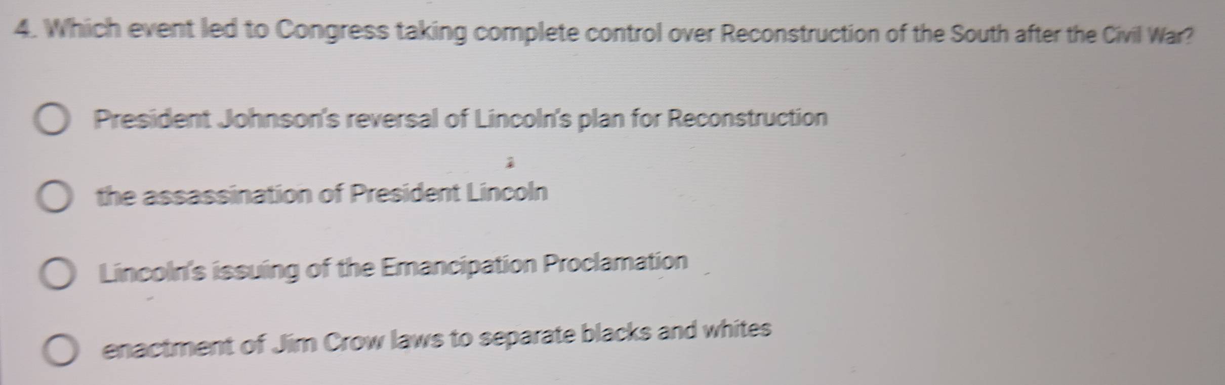 Which event led to Congress taking complete control over Reconstruction of the South after the Civil War?
President Johnson's reversal of Lincoln's plan for Reconstruction
the assassination of President Lincoln
Lincoln's issuing of the Emancipation Proclamation
enactment of Jim Crow laws to separate blacks and whites