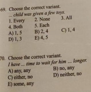 Choose the correct variant.
... child was given a few toys.
1. Every 2. None 3. All
4. Both 5. Each
A) 1, 5 B) 2, 4 C) 1, 4
D) 1, 3 E) 4, 5
70. Choose the correct variant.
I have ... time to wait for him ... longer.
A) any, any B) no, any
C) either, no D) neither, no
E) some, any