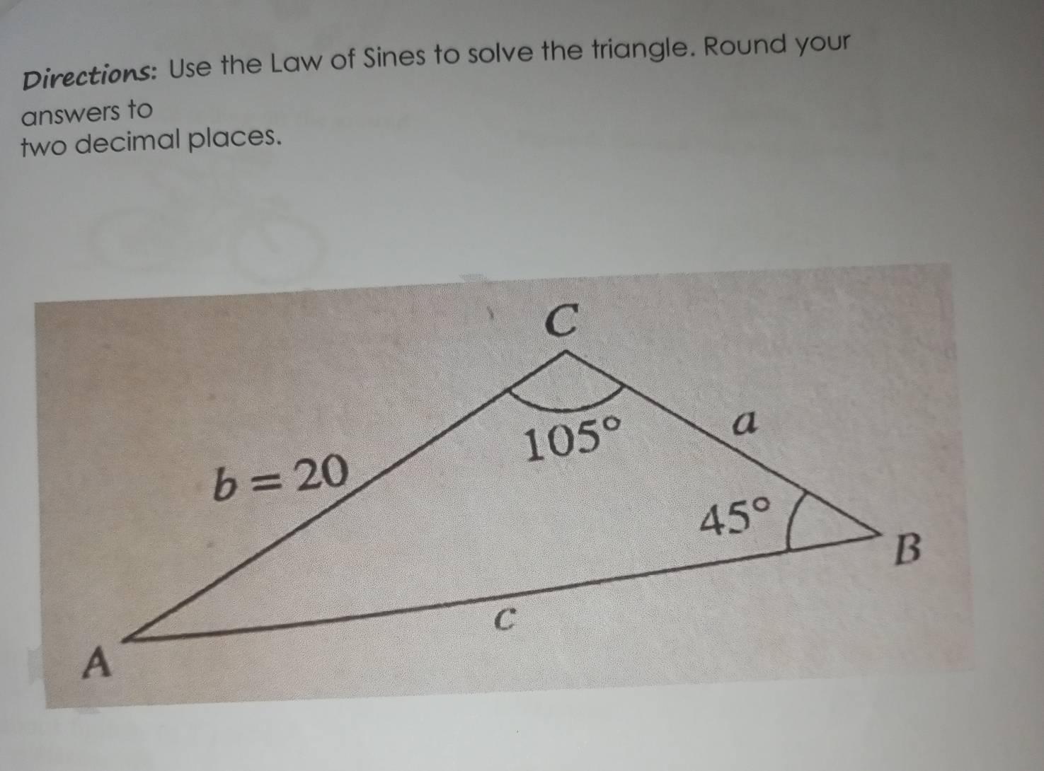 Directions: Use the Law of Sines to solve the triangle. Round your
answers to
two decimal places.