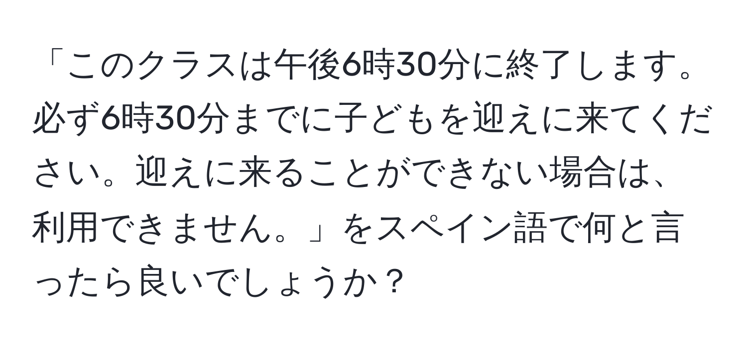 「このクラスは午後6時30分に終了します。必ず6時30分までに子どもを迎えに来てください。迎えに来ることができない場合は、利用できません。」をスペイン語で何と言ったら良いでしょうか？