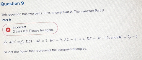 This question has two parts. First, answer Part A. Then, answer Part B. 
Part A 
Incorrect 
2 tries left. Please try again.
△ ABC≌ △ DEF, AB=7, BC=9, AC=11+x, DF=3x-13 , and DE=2y-5
Select the figure that represents the congruent triangles.