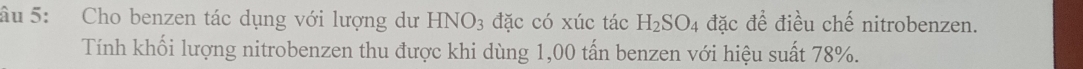 âu 5: Cho benzen tác dụng với lượng dư HNO_3 đặc có xúc tác H_2SO_4 đặc đề điều chế nitrobenzen. 
Tính khối lượng nitrobenzen thu được khi dùng 1,00 tấn benzen với hiệu suất 78%.