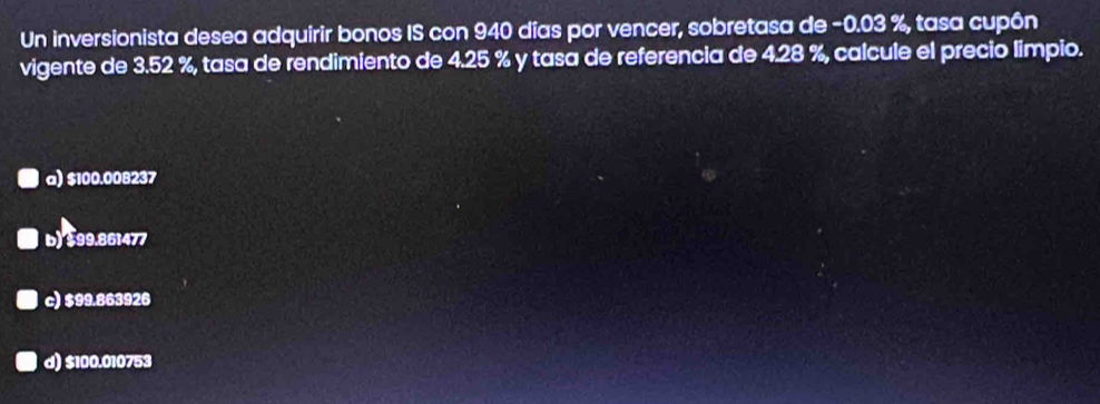 Un inversionista desea adquirir bonos IS con 940 días por vencer, sobretasa de −0.03 %, tasa cupôn
vigente de 3.52 %, tasa de rendimiento de 4.25 % y tasa de referencia de 4.28 %, calcule el precio limpio.
a) $100.008237
b) $99.861477
c) $99.863926
d) $100.010753