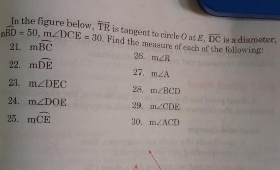 In the figure below.
mwidehat BD=50, m∠ DCE=30 overleftrightarrow TR is tangent to circle O at E, overline DC is a diameter, 
21. mwidehat BC. Find the measure of each of the following: 
22. mwidehat DE
26. m∠ R
27. m∠ A
23. m∠ DEC m∠ BCD
28. 
24. m∠ DOE 29. m∠ CDE
25. mwidehat CE 30. m∠ ACD
A