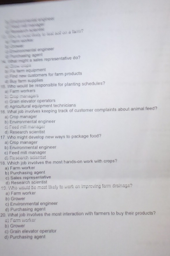 by fnutonmental engineer
od ma manager
Reeeärch scenlist
whe a mostikely to teat goit on a farm ?
wore
bi Grower
en eroomental engineer
Purchasing agent
o hat might a sales representative do?
# Sow Geps
Rx fam equipment
Fnd new customers for farm products
d) Buy farm supplies
5. Who would be responsible for planting schedules?
aj) Farm workers
5 Crop managers
c) Grain elevator operators
d) Agricultural equipment technicians
16. What job involves keeping track of customer complaints about animal feed?
a) Crop manager
b) Environmental engineer
c) feed mill manager
d) Research scientist
17 Who might develop new ways to package food?
a) Crop manager
b) Environmental engineer
c) Feed mill manager
d) Research scientist
18. Which job involves the most hands-on work with crops?
a) Farm worker
b) Purchasing agent
c) Sales representative
d) Research scientist
19. Who would be most likely to work on improving farm drainage?
a) Farm worker
b) Grower
c) Environmental engineer
d) Purchasing agent
20. What job involves the most interaction with farmers to buy their products?
e) Farm worker
b) Grower
c) Grain elevator operator
d) Purchasing agent