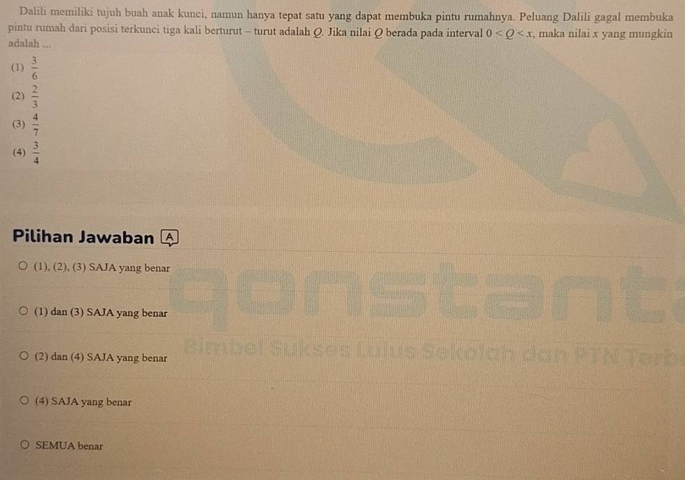 Dalili memiliki tujuh buah anak kunci, namun hanya tepat satu yang dapat membuka pintu rumahnya. Peluang Dalili gagal membuka
pintu rumah dari posisi terkunci tiga kali berturut - turut adalah Q. Jika nilai Q berada pada interval 0 , maka nilai x yang mungkin
adalah ...
(1)  3/6 
(2)  2/3 
(3)  4/7 
(4)  3/4 
Pilihan Jawaban A
(1), (2), (3) SAJA yang benar
(1) dan (3) SAJA yang benar
(2) dan (4) SAJA yang benar
(4) SAJA yang benar
SEMUA benar