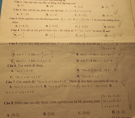 Tập hợp nào sau đây có đùng một tập hợp con?
A.∅. B. [0]. C.  1,2 . D.  1 .
Câu 2. Hãy liệt kê các phần tử của tập hợp: X= x∈ R,x^2+x+1=0 .
A. X= 0 . B. x=varnothing . C. x- 2 , D. X=0.
Câu 3. Miền nghiệm của bắt phương trình: 3(x-1)+4(y-2)<5x-3</tex> là nửa mặt phẳng chứa
điểm:
A. (-4;2). B. (-5;3). C. (-2;2). D. (0;0).
Câu 4. Tìm tất cả các giá trị thực của x đề mệnh đề P:''2x-1≥ 0° '' là mệnh đề sai?
A. x≤  1/2 . B. x≥  1/2 - C. x> 1/2 . D. x
Câu 5. Giả trị nhỏ nhất của biết thức F=y-x trên miền xác định bởi hệ beginarrayl 2x+y≤ 2 x-y≤ 2 5x+y≥ -4endarray. là
A minF=-2 khi x= 4/3 ,y=- 2/3 . B. minF=0 khi x=0,y=0.
C minF=-3 khi x=1,y=-2, D. minF=8 khi x=-2,y=6.
Câu 6. Tìm mệnh đề đúng.
B.
A. 3x;x^2+3=0^n ''forall n∈ N;((2n+1)^2-1):4^=
C. '' 3x;x^4+3x^2+2=0^n D. ''forall x∈ Z;x^5>x^2''.
Câu 7. Cho mệnh đề: '' forall x∈ R.x^2+3x+5>0 '''  Mệnh đề phủ định của mệnh đề trên là
A. forall x∈ R,x^2+3x+5≤ 0 B. forall x∈ R,x^2+3x+5<0</tex> C. exists x∈ R,x^2+3x+5≤ 0. D.
exists x∈ R,x^2+3x+5>0.
Câu 8. Điểm nào sau đây thuộc miền nghiệm của hệ bắt phương trình beginarrayl 2x-5y-1>0 2x+y+5>0 x+y+1<0endarray.
A. (0;2). B. (1;0). C. (0;0). D. (0;-2).