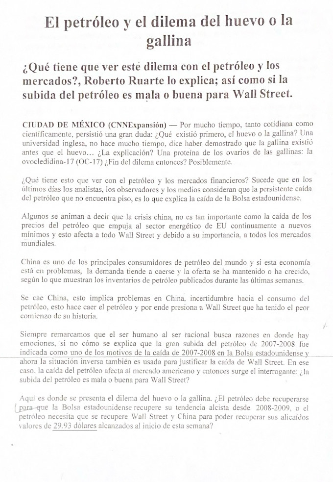 El petróleo y el dilema del huevo o la
gallina
¿Qué tiene que ver este dilema con el petróleo y los
mercados?, Roberto Ruarte lo explica; así como si la
subida del petróleo es mala o buena para Wall Street.
CIUDAD DE MÉXICO (CNNExpansión) — Por mucho tiempo, tanto cotidiana como
científicamente, persistió una gran duda: ¿Qué existió primero, el huevo o la gallina? Una
universidad inglesa, no hace mucho tiempo, dice haber demostrado que la gallina existió
antes que el huevo... ¿La explicación? Una proteína de los ovarios de las gallinas: la
ovocledidina-17 (OC-17) ¿Fin del dilema entonces? Posiblemente.
¿Qué tiene esto que ver con el petróleo y los mercados financieros? Sucede que en los
últimos días los analistas, los observadores y los medios consideran que la persistente caída
del petróleo que no encuentra piso, es lo que explica la caída de la Bolsa estadounidense.
Algunos se animan a decir que la crisis china, no es tan importante como la caída de los
precios del petróleo que empuja al sector energético de EU continuamente a nuevos
mínimos y esto afecta a todo Wall Street y debido a su importancia, a todos los mercados
mundiales.
China es uno de los principales consumidores de petróleo del mundo y si esta economía
está en problemas, la demanda tiende a caerse y la oferta se ha mantenido o ha crecido,
según lo que muestran los inventarios de petróleo publicados durante las últimas semanas.
Se cae China, esto implica problemas en China, incertidumbre hacia el consumo del
petróleo, esto hace caer el petróleo y por ende presiona a Wall Street que ha tenido el peor
comienzo de su historia.
Siempre remarcamos que el ser humano al ser racional busca razones en donde hay
emociones, si no cómo se explica que la gran subida del petróleo de 2007-2008 fue
indicada como uno de los motivos de la caída de 2007-2008 en la Bolsa estadounidense y
ahora la situación inversa también es usada para justificar la caída de Wall Street. En ese
caso. la caída del petróleo afecta al mercado americano y entonces surge el interrogante: ¿la
subida del petróleo es mala o buena para Wall Street?
Aquí es donde se presenta el dilema del huevo o la gallina. ¿El petróleo debe recuperarse
para que la Bolsa estadounidense recupere su tendencia alcista desde 2008-2009, o el
petróleo necesita que se recupere Wall Street y China para poder recuperar sus alicaídos
valores de 29.93 dólares alcanzados al inicio de esta semana?