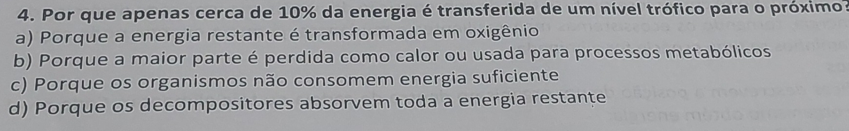 Por que apenas cerca de 10% da energia é transferida de um nível trófico para o próximo:
a) Porque a energia restante é transformada em oxigênio
b) Porque a maior parte é perdida como calor ou usada para processos metabólicos
c) Porque os organismos não consomem energia suficiente
d) Porque os decompositores absorvem toda a energia restante