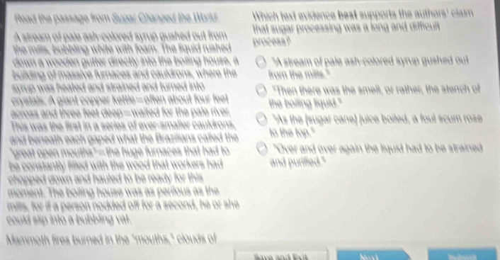 Read the passage from Sugar Changed the World. Which fext evidence best supports the authors' claim
A stream of pale ash-colored syrup gushed out from that sugar processing was a long and difficuit .
the mills, bubbling white with foam. The liquid rushed process?
down a wooden gutter directly into the bolling house, a "A stream of pale ash-colored syrup gushed out
building of massive furnaces and cauldrons, where the from the mills."
syrup was heated and strained and turned into. "Then there was the smell, or rather, the stench of
crystals. A giant copper kettle—often about four feet the boiling liquid."
across and three feet deep—waited for the pale river. "As the (sugar cane) juice boiled, a foul scum rose
This was the first in a series of ever-smaller cauldrons.
and beneath each gaped what the Brazilians called the to the top."
"great open mouths"—the huge furnaces that had to "Over and over again the liquid had to be strained
be constantly filled with the wood that workers had . and purified."
chopped down and hauled to be ready for this
moment. The boiling house was as perilous as the
mills, for if a person nodded off for a second, he or she
could slip into a bubbling vat.
Mammoth fires burned in the "mouths," clouds of
Novi