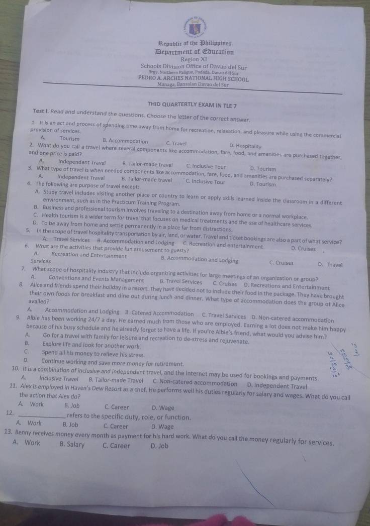 Republic of the Philippines
Department of Education
Region XI
Schools Division Office of Davao del Sur
Hrgy, Northern Paligue, Padada, Davao del Sur
PEDRO A. ARCHES NATIONAL HIGH SCHOOL
Managa, Bansalan Davao del Sur
THID QUARTERTLY EXAM IN TLE 7
Test I. Read and understand the questions. Choose the letter of the correct answer,
1. It is an act and process of spending time away from home for recreation, relaxation, and pleasure while using the commercial
provision of services.
A. Tourism B. Accommodation C. Travel D. Hospitality
2. What do you call a travel where several components like accommodation, fare, food, and amenities are purchased together,
and one price is paid?
A. Independent Travel B. Tailor-made travel C. Inclusive Tour D. Tourism
3. What type of travel is when needed components like accommodation, fare, food, and amenities are purchased separately?
A. Independent Travel B. Tailor-made travel C. Inclusive Tour D. Tourism
4. The following are purpose of travel except:
A. Study travel includes visiting another place or country to learn or apply skills learned inside the classroom in a different
environment, such as in the Practicum Training Program.
B. Business and professional tourism involves traveling to a destination away from home or a normal workplace.
C. Health tourism is a wider term for travel that focuses on medical treatments and the use of healthcare services.
D. To be away from home and settle permanently in a place far from distractions.
5. In the scope of travel hospitality transportation by air, land, or water. Travel and ticket bookings are also a part of what service?
A. Travel Services B. Accommodation and Lodging C. Recreation and entertainment
6. What are the activities that provide fun amusement to guests? D. Cruises
A. Recreation and Entertainment B. Accommodation and Lodging C. Cruises D. Travel
Services
7. What scope of hospitality industry that include organizing activities for large meetings of an organization or group?
A. Conventions and Events Management B. Travel Services C. Cruises D. Recreations and Entertainment
8. Alice and friends spend their holiday in a resort. They have decided not to include their food in the package. They have brought
their own foods for breakfast and dine out during lunch and dinner. What type of accommodation does the group of Alice
availed?
A. Accommodation and Lodging B. Catered Accommodation C. Travel Services D. Non-catered accommodation
9. Albie has been working 24/7 a day. He earned much from those who are employed. Earning a lot does not make him happy
because of his busy schedule and he already forgot to have a life. If you're Albie's friend, what would you advise him?
A. Go for a travel with family for leisure and recreation to de-stress and rejuvenate.
B. Explore life and look for another work
C. Spend all his money to relieve his stress.
D. Continue working and save more money for retirement.
10. It is a combination of inclusive and independent travel, and the Internet may be used for bookings and payments.
A. Inclusive Travel B. Tailor-made Travel C. Non-catered accommodation D. Independent Travel
11. Alex is employed in Haven's Dew Resort as a chef. He performs well his duties regularly for salary and wages. What do you call
the action that Alex do?
A. Work B. Job C. Career D. Wage
12. _refers to the specific duty, role, or function.
A. Work B. Job C. Career D. Wage
13. Benny receives money every month as payment for his hard work. What do you call the money regularly for services.
A. Work B. Salary C. Career D. Job