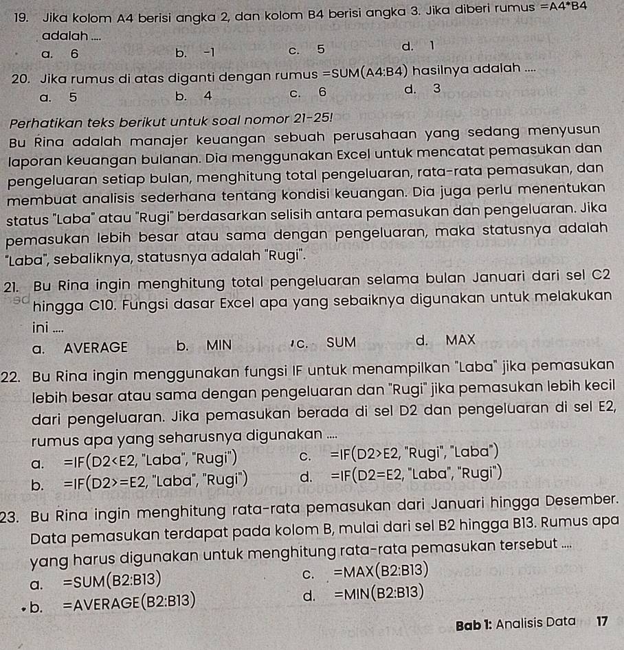 Jika kolom A4 berisi angka 2, dan kolom B4 berisi angka 3. Jika diberi ru mus =A4*B4
adalah ....
a. 6 b. -1 c. 5 d. 1
20. Jika rumus di atas diganti dengan rumus =SUM(A4:B4) hasilnya adalah ....
a. 5 b. 4 c. 6 d. 3
Perhatikan teks berikut untuk soal nomor 21-25!
Bu Rina adalah manajer keuangan sebuah perusahaan yang sedang menyusun
laporan keuangan bulanan. Dia menggunakan Excel untuk mencatat pemasukan dan
pengeluaran setiap bulan, menghitung total pengeluaran, rata-rata pemasukan, dan
membuat analisis sederhana tentang kondisi keuangan. Dia juga perlu menentukan
status "Laba" atau "Rugi" berdasarkan selisih antara pemasukan dan pengeluaran. Jika
pemasukan lebih besar atau sama dengan pengeluaran, maka statusnya adalah
"Laba", sebaliknya, statusnya adalah "Rugi".
21. Bu Rina ingin menghitung total pengeluaran selama bulan Januari dari sel C2
hingga C10. Fungsi dasar Excel apa yang sebaiknya digunakan untuk melakukan
ini ....
a. AVERAGE b. MIN c. SUM d. MAX
22. Bu Rina ingin menggunakan fungsi IF untuk menampilkan "Laba" jika pemasukan
lebih besar atau sama dengan pengeluaran dan "Rugi" jika pemasukan lebih kecil
dari pengeluaran. Jika pemasukan berada di sel D2 dan pengeluaran di sel E2,
rumus apa yang seharusnya digunakan ....
a. =IF(D2 , 'Laba', 'Rugi') C. =IF(D2>E2 , "Rugi", "Laba")
b. =IF(D2>=E2 :, "Laba, "Rugi") d. =IF(D2=E2 , "Laba", "Rugi")
23. Bu Rina ingin menghitung rata-rata pemasukan dari Januari hingga Desember.
Data pemasukan terdapat pada kolom B, mulai dari sel B2 hingga B13. Rumus apa
yang harus digunakan untuk menghitung rata-rata pemasukan tersebut ....
a. =SUM(B2:B13)
C. =MAX(B2:B13)
b. =Avee ERAGE(B2:B13) d. =MIN(B2:B13)
Bab 1: Analisis Data 17