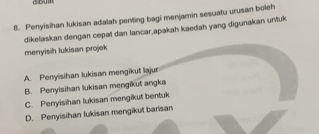 dibuat
8. Penyisihan lukisan adalah penting bagi menjamin sesuatu urusan boleh
dikelaskan dengan cepat dan lancar,apakah kaedah yang digunakan untuk
menyisih lukisan projek
A. Penyisihan lukisan mengikut lajur
B. Penyisihan lukisan mengikut angka
C. Penyisihan lukisan mengikut bentuk
D. Penyisihan lukisan mengikut barisan