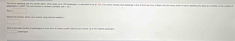 The hourly operating cost of a certain plane, which seats up to 150 passengers, is estimated to be $7,705. If an airline charges each passenger a fare of $230 per hour of flight, find the hourly profit Pit earns operating the plane as a function of the number of 
passengers. x. [HINT: The cost function is constant (varlable cost
P(x)=□
Specify the domain. (Enter your answer using interval notation.) 
□ 
What is the least number of passengers it must carry to make a profit? (Round your answer up to the nearest passenger.) 
□ passengers