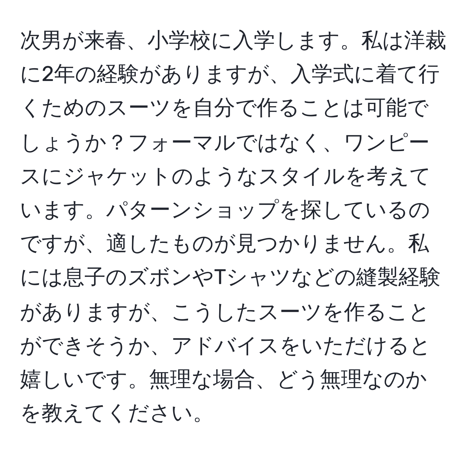 次男が来春、小学校に入学します。私は洋裁に2年の経験がありますが、入学式に着て行くためのスーツを自分で作ることは可能でしょうか？フォーマルではなく、ワンピースにジャケットのようなスタイルを考えています。パターンショップを探しているのですが、適したものが見つかりません。私には息子のズボンやTシャツなどの縫製経験がありますが、こうしたスーツを作ることができそうか、アドバイスをいただけると嬉しいです。無理な場合、どう無理なのかを教えてください。