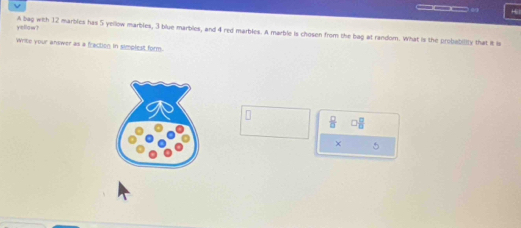yellaw? A bag with 12 marblies has 5 yellow marbles, 3 blue marbles, and 4 red marbles. A marble is chosen from the bag at random. What is the probabilly that it is 
Write your answer as a fraction in simolest form.
 □ /□   □  □ /□  
× 5