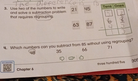 Use two of the numbers to write 21 45
and solve a subtraction problem 
that requires regrouping.
63 87
4. Which numbers can you subtract from 85 without using regrouping?
48 35 66 71
GO DIGITAL 305
three hundred five 
Chapter 6