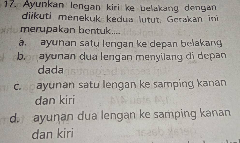 Ayunkan lengan kiri ke belakang dengan
diikuti menekuk kedua lutut. Gerakan ini
merupakan bentuk....
a. ayunan satu lengan ke depan belakang
b. ayunan dua lengan menyilang di depan
dada
c. ayunan satu lengan ke samping kanan
dan kiri
d. ayunan dua lengan ke samping kanan
dan kiri