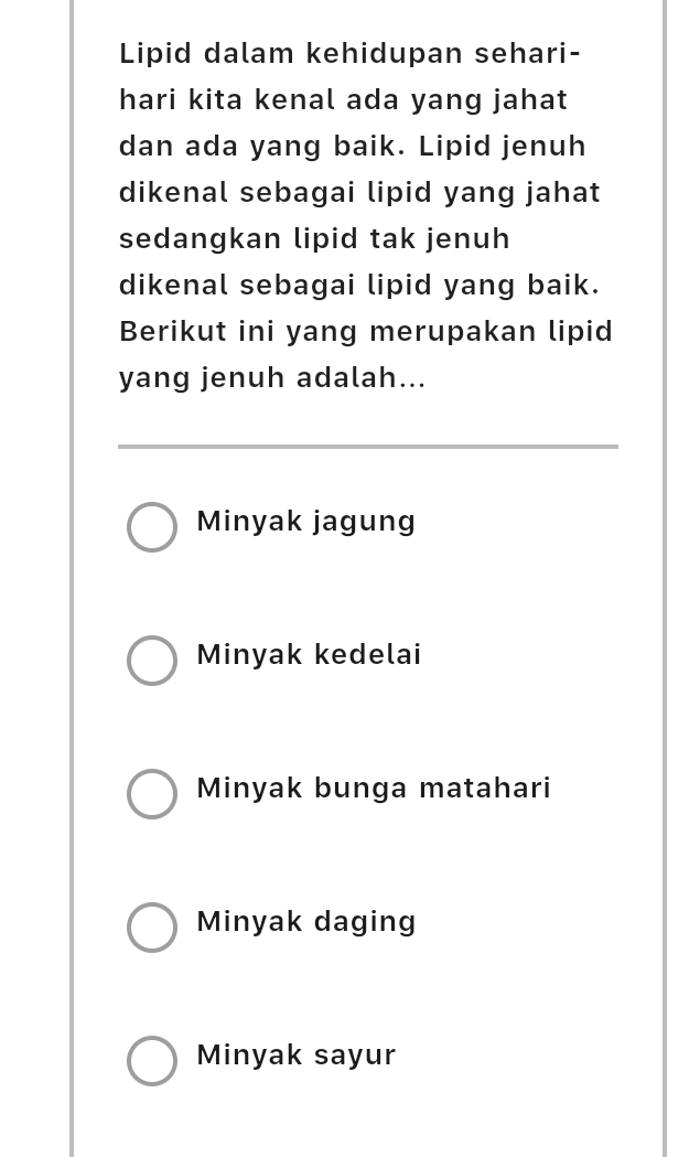 Lipid dalam kehidupan sehari-
hari kita kenal ada yang jahat
dan ada yang baik. Lipid jenuh
dikenal sebagai lipid yang jahat
sedangkan lipid tak jenuh
dikenal sebagai lipid yang baik.
Berikut ini yang merupakan lipid
yang jenuh adalah...
Minyak jagung
Minyak kedelai
Minyak bunga matahari
Minyak daging
Minyak sayur