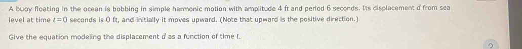 A buoy floating in the ocean is bobbing in simple harmonic motion with amplitude 4 ft and period 6 seconds. Its displacement d from sea 
level at time t=0 seconds is 0 ft, and initially it moves upward. (Note that upward is the positive direction.) 
Give the equation modeling the displacement d as a function of time t. 
?