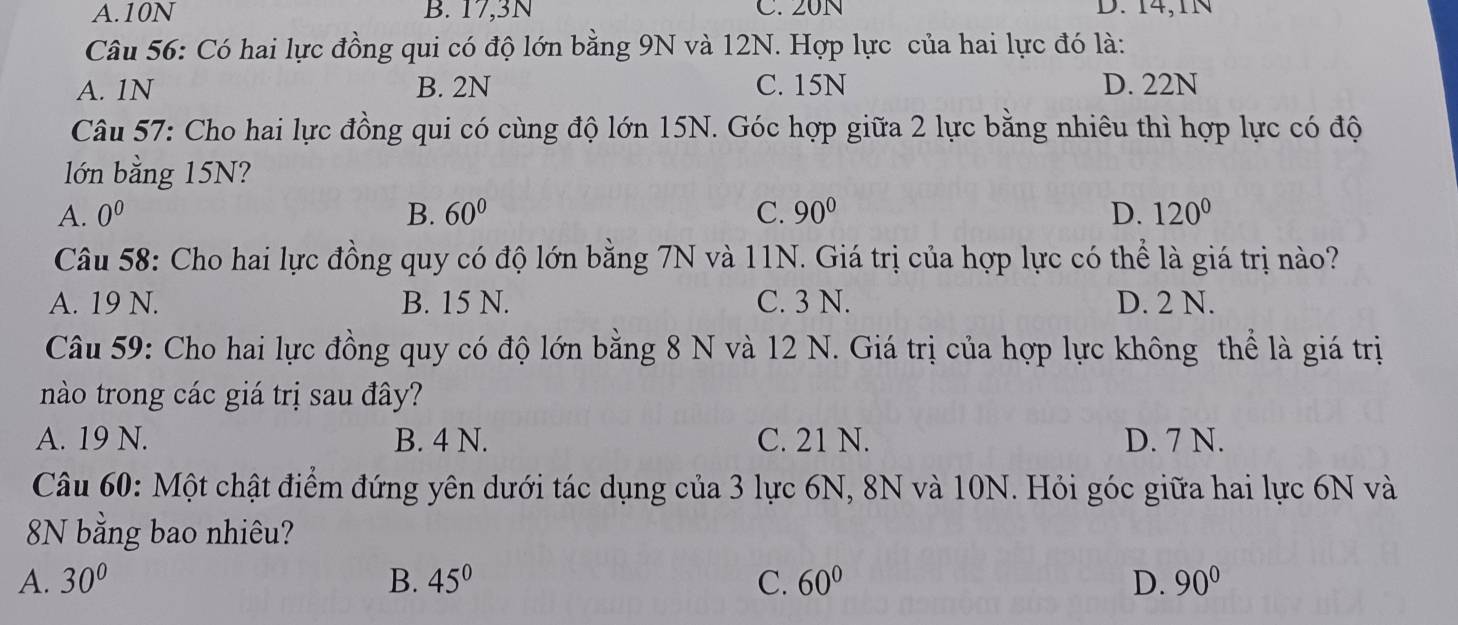 A. 10N B. 17,3N C. 20N D. 14,1N
Câu 56: Có hai lực đồng qui có độ lớn bằng 9N và 12N. Hợp lực của hai lực đó là:
A. 1N B. 2N C. 15N D. 22N
Câu 57: Cho hai lực đồng qui có cùng độ lớn 15N. Góc hợp giữa 2 lực bằng nhiêu thì hợp lực có độ
lớn bằng 15N?
A. 0^0 B. 60° C. 90° D. 120°
Câu 58: Cho hai lực đồng quy có độ lớn bằng 7N và 11N. Giá trị của hợp lực có thể là giá trị nào?
A. 19 N. B. 15 N. C. 3 N. D. 2 N.
Câu 59: Cho hai lực đồng quy có độ lớn bằng 8 N và 12 N. Giá trị của hợp lực không thể là giá trị
nào trong các giá trị sau đây?
A. 19 N. B. 4 N. C. 21 N. D. 7 N.
Câu 60: Một chật điểm đứng yên dưới tác dụng của 3 lực 6N, 8N và 10N. Hỏi góc giữa hai lực 6N và
8N bằng bao nhiêu?
A. 30° B. 45° C. 60° D. 90°