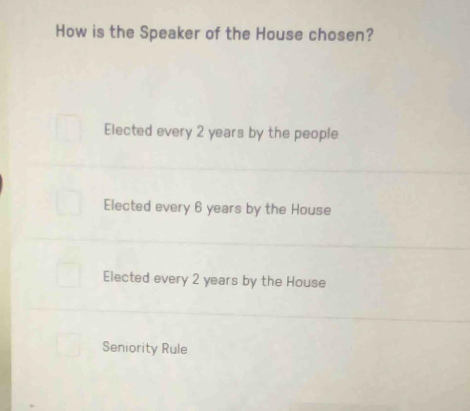 How is the Speaker of the House chosen?
Elected every 2 years by the people
Elected every 6 years by the House
Elected every 2 years by the House
Seniority Rule