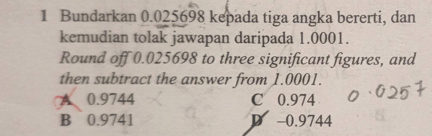 Bundarkan 0.025698 kepada tiga angka bererti, dan
kemudian tolak jawapan daripada 1.0001.
Round off 0.025698 to three significant figures, and
then subtract the answer from 1.0001.
A 0.9744 C 0.974
B 0.9741 D -0.9744