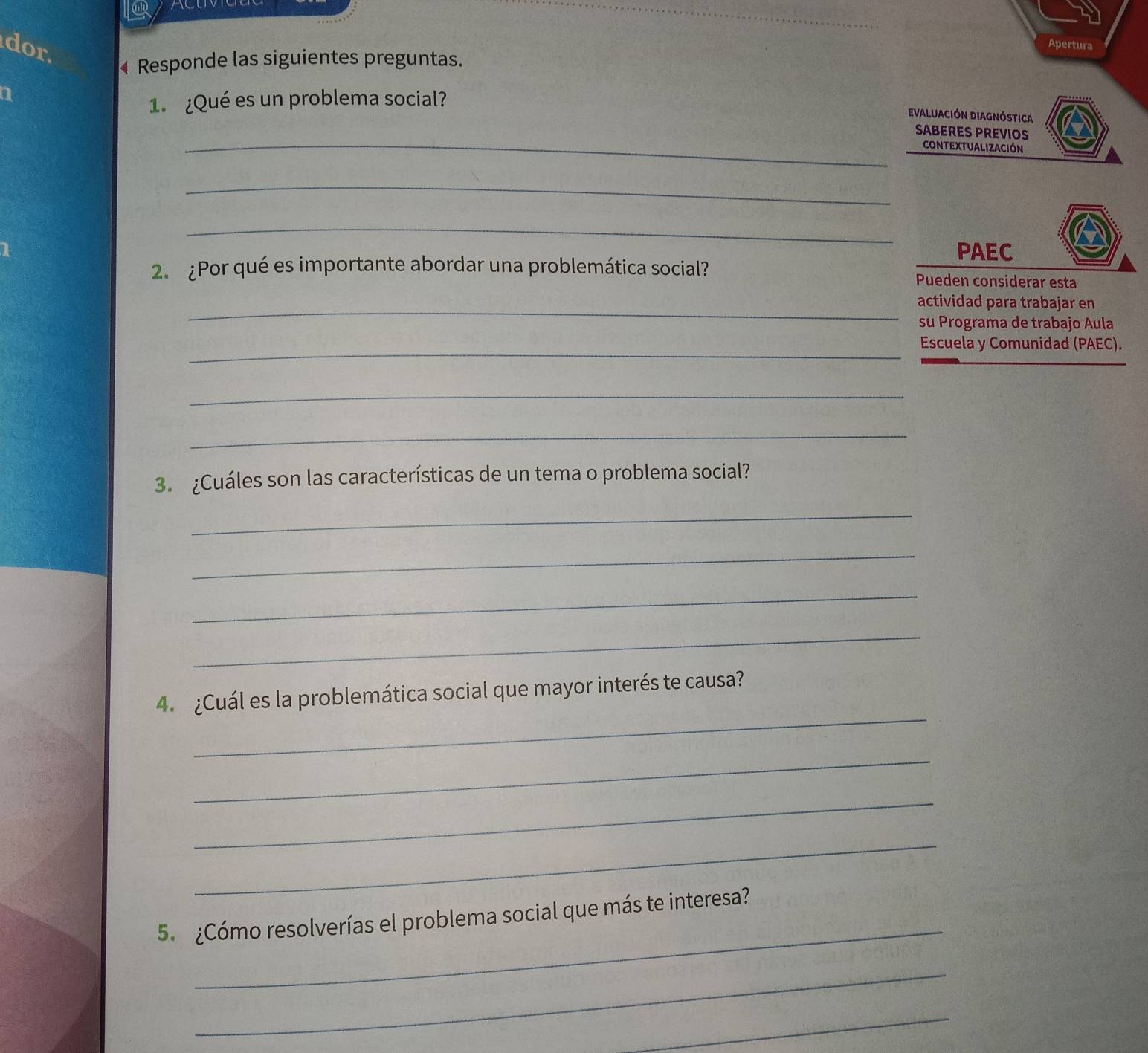 dor. 
Apertura 
4 Responde las siguientes preguntas. 
a 
1. ¿Qué es un problema social? 
evaluación diagnóstica 
_ 
SABERES PREVIOS 
contextualización 
_ 
_ 
PAEC 
2. ¿Por qué es importante abordar una problemática social? 
Pueden considerar esta 
_ 
actividad para trabajar en 
su Programa de trabajo Aula 
_ 
Escuela y Comunidad (PAEC). 
_ 
_ 
3. ¿Cuáles son las características de un tema o problema social? 
_ 
_ 
_ 
_ 
_ 
4. ¿Cuál es la problemática social que mayor interés te causa? 
_ 
_ 
_ 
_ 
5. ¿Cómo resolverías el problema social que más te interesa? 
_ 
_