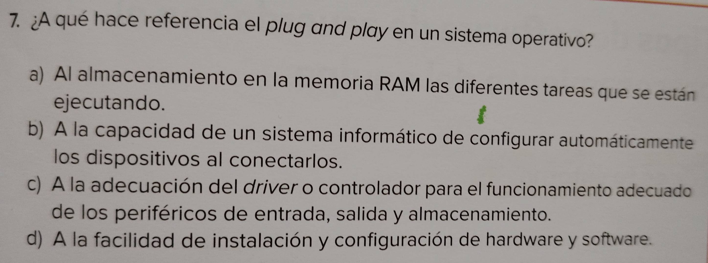 ¿A qué hace referencia el plug and play en un sistema operativo?
a) Al almacenamiento en la memoria RAM las diferentes tareas que se están
ejecutando.
b) A la capacidad de un sistema informático de configurar automáticamente
los dispositivos al conectarlos.
c) A la adecuación del driver o controlador para el funcionamiento adecuado
de los periféricos de entrada, salida y almacenamiento.
d) A la facilidad de instalación y configuración de hardware y software.