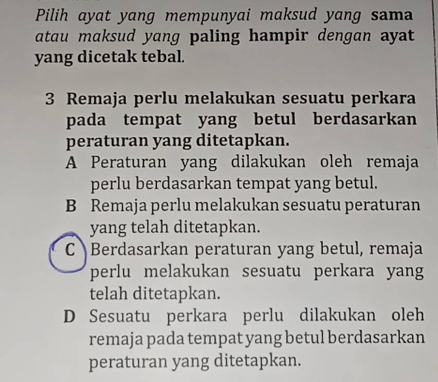 Pilih ayat yang mempunyai maksud yang sama
atau maksud yang paling hampir dengan ayat 
yang dicetak tebal.
3 Remaja perlu melakukan sesuatu perkara
pada tempat yang betul berdasarkan
peraturan yang ditetapkan.
A Peraturan yang dilakukan oleh remaja
perlu berdasarkan tempat yang betul.
B Remaja perlu melakukan sesuatu peraturan
yang telah ditetapkan.
C Berdasarkan peraturan yang betul, remaja
perlu melakukan sesuatu perkara yang
telah ditetapkan.
D Sesuatu perkara perlu dilakukan oleh
remaja pada tempat yang betul berdasarkan
peraturan yang ditetapkan.