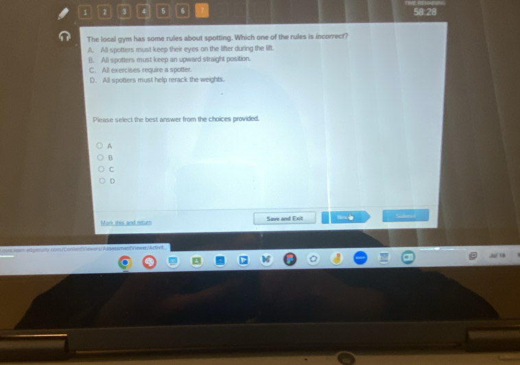 1 2 3 4 5 6 7 58:28
The local gym has some rules about spotting. Which one of the rules is incorrect?
A. All spotters must keep their eyes on the lifter during the lift.
B. All spotters must keep an upward straight position.
C. All exercises require a spotter.
D. All spotters must help rerack the weights.
Please select the best answer from the choices provided.
A
B
C
D
Mark this and retur Save and Exit Suten
cors.Jearn.edgenulty.com/ContentViewers/AssessmentViewer/Activit
Ju