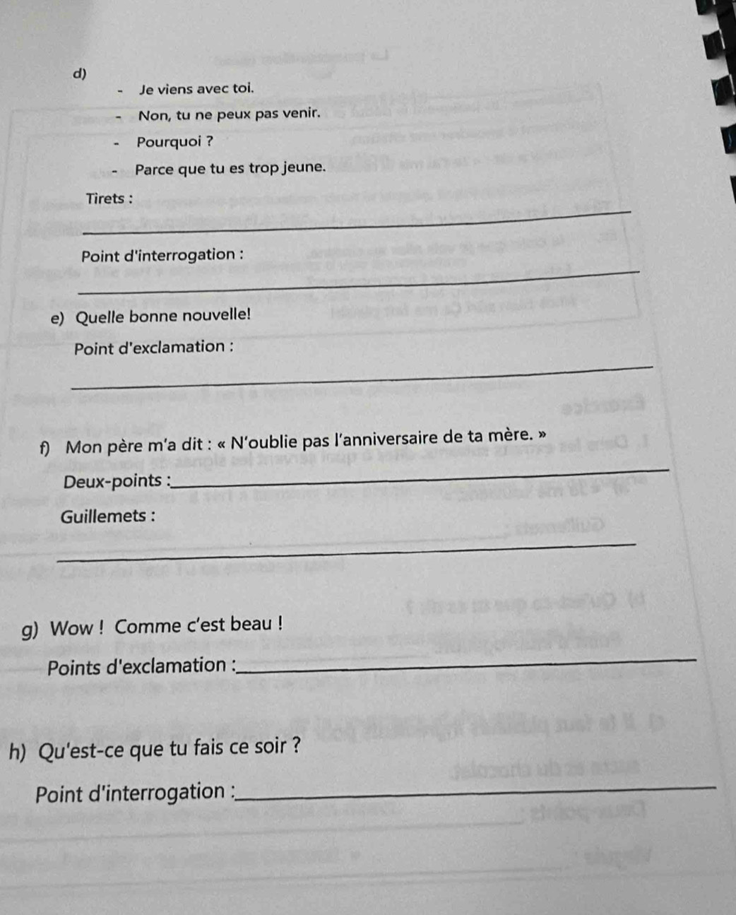 Je viens avec toi. 
Non, tu ne peux pas venir. 
Pourquoi ? 
Parce que tu es trop jeune. 
_ 
Tirets : 
_ 
Point d'interrogation : 
e) Quelle bonne nouvelle! 
_ 
Point d'exclamation : 
f) Mon père m'a dit : « N'oublie pas l'anniversaire de ta mère. » 
Deux-points : 
_ 
Guillemets : 
_ 
g) Wow ! Comme c'est beau ! 
Points d'exclamation : 
_ 
h) Qu'est-ce que tu fais ce soir ? 
Point d'interrogation : 
_