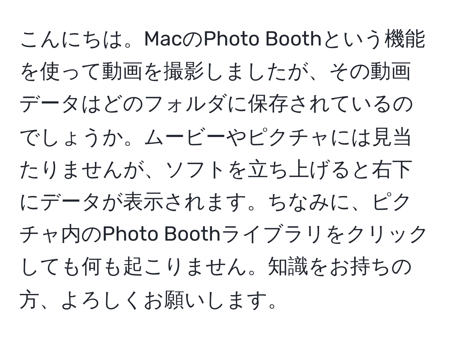 こんにちは。MacのPhoto Boothという機能を使って動画を撮影しましたが、その動画データはどのフォルダに保存されているのでしょうか。ムービーやピクチャには見当たりませんが、ソフトを立ち上げると右下にデータが表示されます。ちなみに、ピクチャ内のPhoto Boothライブラリをクリックしても何も起こりません。知識をお持ちの方、よろしくお願いします。