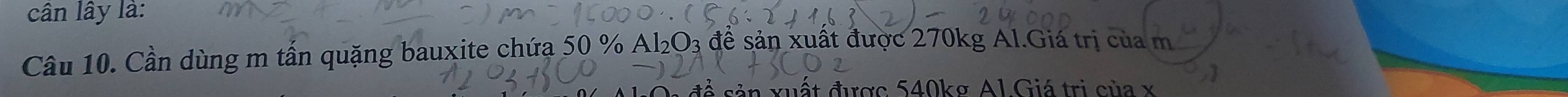 cân lây là: 
Câu 10. Cần dùng m tấn quặng bauxite chứa 50 % Al₂O3 đề sản xuất được 270kg Al.Giá trị của m 
ất được 540kσ Al Giá trị của x