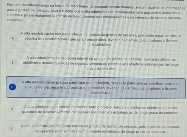 Partindo do entendimento da teoria de MacGregor do comportamento humano, em um sistema de informações
para a gestão de pessoas, qual a função que a alta administração desempenha para que esse sistema tenha
sucesso e possa realmente ajudar no desenvolvimento dos colaboradores e na retenção de talentos em uma
empresa?
A alta administração não pode intervir no projeto da gestão de pessoas, pois pode gerar um viés de
A escolha dos colaboradores que serão promovidos, levando os demais colaboradores a ficarem
insatisfeitos.
A alta administração não pode intervir no projeto da gestão de pessoas, buscando alinhar os
B objetivos e demais questões de desenvolvimento de pessoas aos objetivos estratégicos de longo
prazo da empresa.
A alta administração precisa patrocinar todo o projeto, sem esse patrocínio as escolhas podem vir
C eivadas de viés durante o processo de promoção, levando os demais colaboradores a ficarem
insatisfeitos.
A alta administração precisa patrocinar todo o projeto, buscando alinhar os objetivos e demais
D questões de desenvolvimento de pessoas aos objetivos estratégicos de longo prazo da empresa.
E A alta administração não pode intervir no projeto da gestão de pessoas, pois a gestão de pessoas
não precisa estar alinhada com o projeto estratégico de longo prazo da empresa.