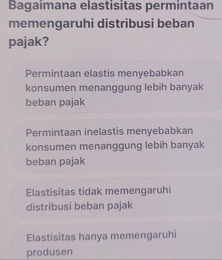 Bagaimana elastisitas permintaan
memengaruhi distribusi beban
pajak?
Permintaan elastis menyebabkan
konsumen menanggung lebih banyak
beban pajak
Permintaan inelastis menyebabkan
konsumen menanggung lebih banyak
beban pajak
Elastisitas tidak memengaruhi
distribusi beban pajak
Elastisitas hanya memengaruhi
produsen