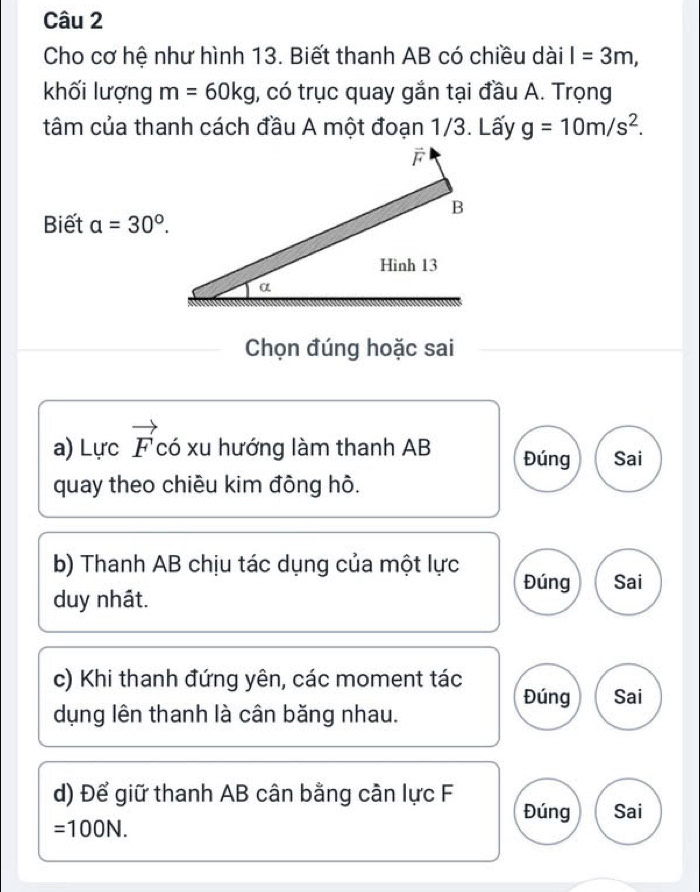 Cho cơ hệ như hình 13. Biết thanh AB có chiều dài l=3m, 
khối lượng m=60kg 1, có trục quay gắn tại đầu A. Trọng
tâm của thanh cách đầu A một đoạn 1/3. Lấy g=10m/s^2. 
Biết a=30°. 
Chọn đúng hoặc sai
a) Lực vector F có xu hướng làm thanh AB Đúng Sai
quay theo chiều kim đồng hô.
b) Thanh AB chịu tác dụng của một lực Đúng Sai
duy nhât.
c) Khi thanh đứng yên, các moment tác
Đúng Sai
dụng lên thanh là cân băng nhau.
d) Để giữ thanh AB cân bằng cần lực F Đúng Sai
=100N.