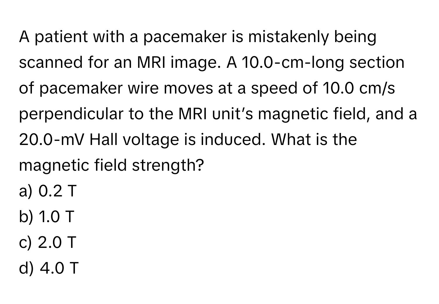 A patient with a pacemaker is mistakenly being scanned for an MRI image. A 10.0-cm-long section of pacemaker wire moves at a speed of 10.0 cm/s perpendicular to the MRI unit’s magnetic field, and a 20.0-mV Hall voltage is induced. What is the magnetic field strength?

a) 0.2 T
b) 1.0 T
c) 2.0 T
d) 4.0 T