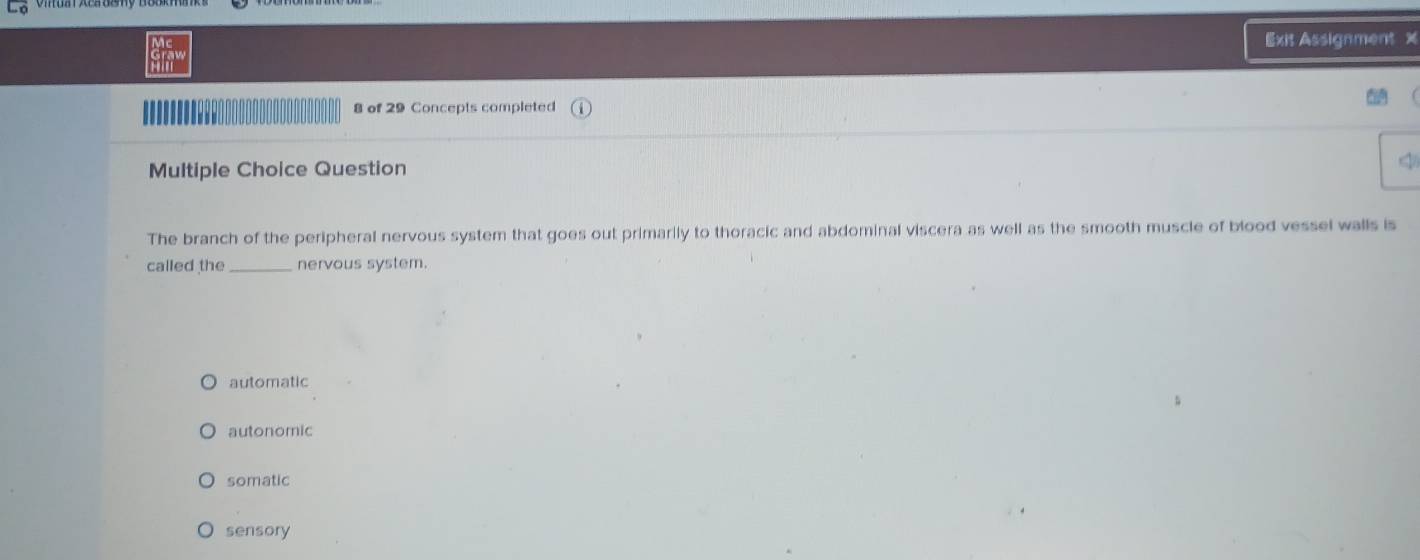 Exit Assignment x
8 of 29 Concepts completed
Multiple Choice Question
The branch of the peripheral nervous system that goes out primarily to thoracic and abdominal viscera as well as the smooth muscle of blood vessel walls is
called the nervous system.
automatic
autonomic
somatic
sensory