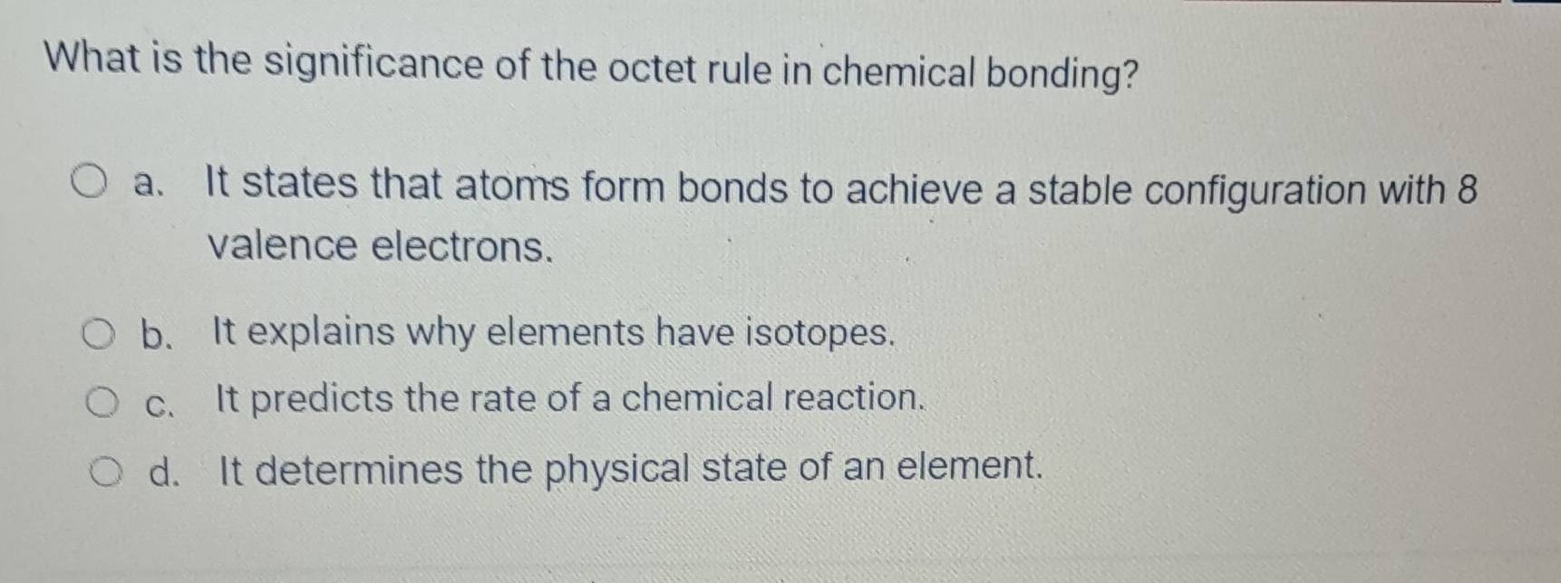 What is the significance of the octet rule in chemical bonding?
a. It states that atoms form bonds to achieve a stable configuration with 8
valence electrons.
b. It explains why elements have isotopes.
c. It predicts the rate of a chemical reaction.
d. It determines the physical state of an element.