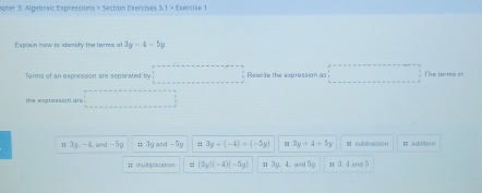 spter 3: Algebraic Expressions > Section Exercises 3.1> Eaercise 1
Explisn how to idembly the terms al 3y-4-5y
Terms of an expression are separated by x= □ /□   Reseite the expression as x_1+x+(-2,4)y+4=0 The teums im
the expression at° ...
II 3y, -4, wu-5y ;; 3y and -5y :: 3y+(-4)+(-5y) " 3y+4+5y subtraceon # addioon
# multiplication = (3y)(-4)(-5y) 1 3y. 4. and 50 It 3. 4 and 5