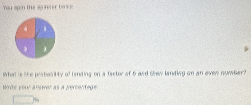 You spin the spinner twice.
A 1
3 2
What is the probability of landing on a factor of 6 and then landing on an even number?
Write your answer as a percentage.