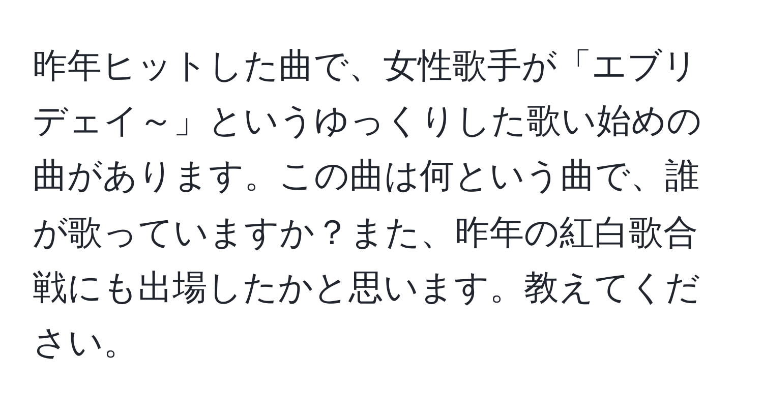 昨年ヒットした曲で、女性歌手が「エブリデェイ～」というゆっくりした歌い始めの曲があります。この曲は何という曲で、誰が歌っていますか？また、昨年の紅白歌合戦にも出場したかと思います。教えてください。