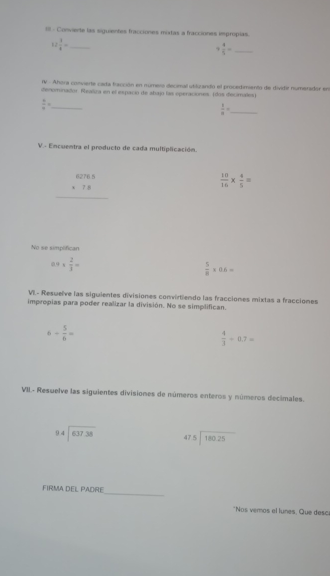 III - Convierte las siguientes fracciones mixtas a fracciones impropias.
12 3/4 = _
9 4/5 = _ 
IV - Ahora convierte cada fracción en número decimal utilizando el procedimiento de dividir numerador en 
denominador. Realiza en el espacio de abajo las operaciones. (dos decimales) 
_  6/9 =
 1/8 = _ 
V.- Encuentra el producto de cada multiplicación.
beginarrayr 6276.5 * 7.8 hline endarray
 10/16 *  4/5 =
No se simplifican
0.9*  2/3 =
 5/8 * 0.6=
VI.- Resuelve las siguientes divisiones convirtiendo las fracciones mixtas a fracciones 
impropias para poder realizar la división. No se simplifican.
6/  5/6 =
 4/3 / 0.7=
VII.- Resuelve las siguientes divisiones de números enteros y números decimales.
94encloselongdiv 637.38
beginarrayr 47.5encloselongdiv 180.25endarray
_ 
FIRMA DEL PADRE 
"Nos vemos el lunes, Que desc