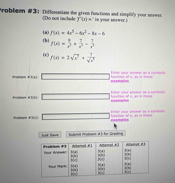 Problem #3: Differentiate the given functions and simplify your answer.
(Do not include 'f'(x)= 、 in your answer.)
(a) f(x)=4x^5-6x^2-8x-6
(b) f(x)= 9/x^2 + 7/x^3 - 7/x^5 
(c) f(x)=2sqrt(x^7)+ 7/sqrt(x^5) 
Problem != 3(a):□ Enter your answer as a symbolic
function of x, as in these
examples
Enter your answer as a symbolic
Problem != 3(b): □  □ examples function of x, as in these
Enter your answer as a symbolic
Problem != 3(c): □ examples function of x, as in these
Just Save Submit Problem #3 for Grading