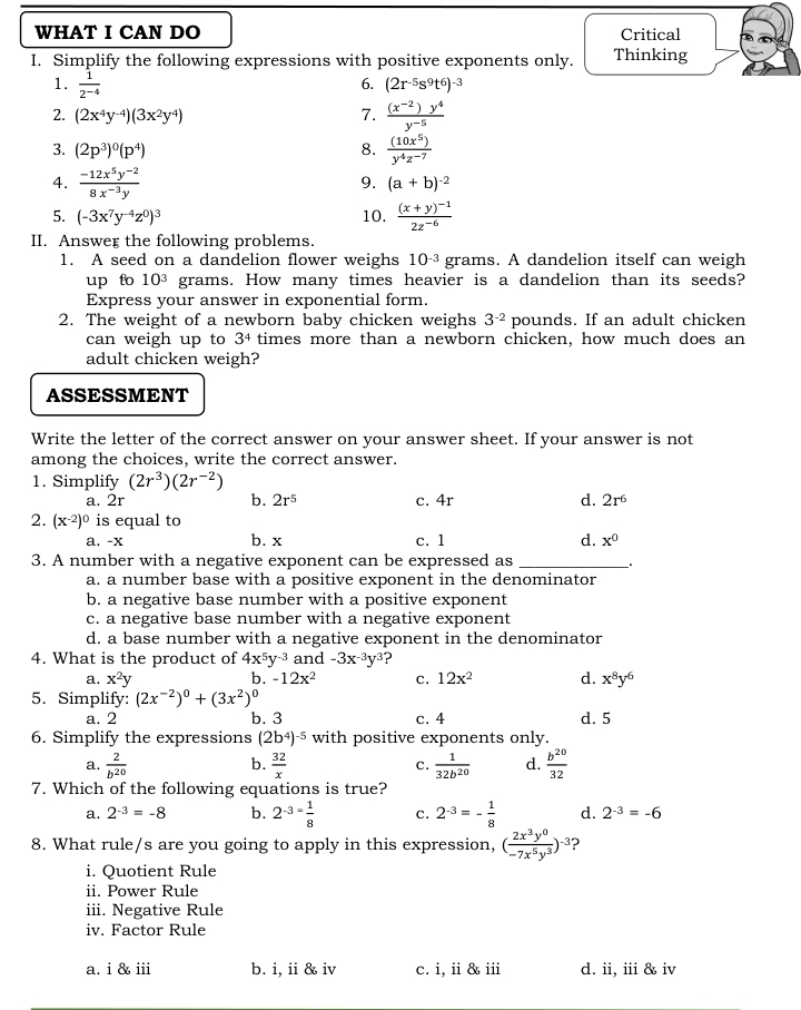 WHAT I CAN DO Critical
I. Simplify the following expressions with positive exponents only. Thinking
1.  1/2^(-4)  6. (2r^(-5)s^9t^6)^-3
2. (2x^4y^(-4))(3x^2y^4) 7.  ((x^(-2))y^4)/y^(-5) 
3. (2p^3)^0(p^4) 8.  (10x^5)/y^4z^(-7) 
4.  (-12x^5y^(-2))/8x^(-3)y 
9. (a+b)^-2
5. (-3x^7y^(-4)z^0)^3 10. frac (x+y)^-12z^(-6)
II. Answer the following problems.
1. A seed on a dandelion flower weighs 10^(-3) grams. A dandelion itself can weigh
up fo 10^3 grams. How many times heavier is a dandelion than its seeds?
Express your answer in exponential form.
2. The weight of a newborn baby chicken weighs 3^(-2) pounds. If an adult chicken
can weigh up to 3^4 times more than a newborn chicken, how much does an
adult chicken weigh?
ASSESSMENT
Write the letter of the correct answer on your answer sheet. If your answer is not
among the choices, write the correct answer.
1. Simplify (2r^3)(2r^(-2))
a. 2r b. 2r^5 c. 4r d. 2r^6
2. (x^(-2))^0 is equal to
a. -x b. x c. 1 d. x^0
3. A number with a negative exponent can be expressed as _.
a. a number base with a positive exponent in the denominator
b. a negative base number with a positive exponent
c. a negative base number with a negative exponent
d. a base number with a negative exponent in the denominator
4. What is the product of 4x^5y^(-3) and -3x^(-3)y^3 ?
a. x^2y b. -12x^2 c. 12x^2 d. x^8y^6
5. Simplify: (2x^(-2))^0+(3x^2)^0
a. 2 b. 3 c. 4 d. 5
6. Simplify the expressions (2b^4)^-5 with positive exponents only.
a.  2/b^(20)   32/x   1/32b^(20)  d.  b^(20)/32 
b.
c.
7. Which of the following equations is true?
a. 2^(-3)=-8 b. 2^(-3=) 1/8  c. 2^(-3)=- 1/8  d. 2^(-3)=-6
8. What rule/s are you going to apply in this expression, ( 2x^3y^0/-7x^5y^3 )^-3 ?
i. Quotient Rule
ii. Power Rule
iii. Negative Rule
iv. Factor Rule
a. i & iii b. i, ii & iv c. i, ii & iii d. ii, iii & iv