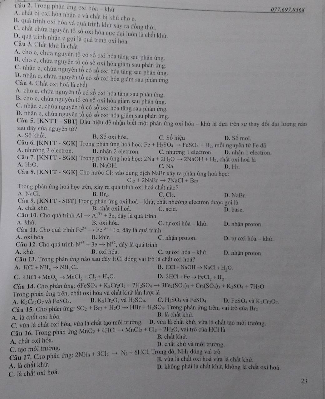 Trong phản ứng oxi hóa - khử 077.697.0568
A. chất bị oxi hóa nhận e và chất bị khử cho e.
B. quá trình oxi hóa và quá trình khử xáy ra đồng thời.
C. chất chứa nguyên tổ số oxi hóa cực đại luôn là chất khử.
D. quá trình nhận e gọi là quá trình oxi hóa.
Câu 3. Chất khử là chất
A. cho e, chứa nguyên tố có số oxi hóa tăng sau phản ứng.
B. cho e, chứa nguyên tổ có số oxi hóa giảm sau phản ứng.
C. nhận e, chứa nguyên tố có số oxi hóa tăng sau phản ứng.
D. nhận e, chứa nguyên tố có số oxi hóa giảm sau phản ứng.
Câu 4. Chất oxi hoá là chất
A. cho e, chứa nguyên tố có số oxi hóa tăng sau phản ứng.
B. cho e, chứa nguyên tố có số oxi hóa giảm sau phản ứng.
C. nhận e, chứa nguyên tố có số oxi hóa tăng sau phản ứng.
D. nhận e, chứa nguyên tố có số oxi hóa giảm sau phản ứng.
Câu 5. [KNTT - SBT] Dấu hiệu đề nhận biết một phản ứng oxi hóa - khử là dựa trên sự thay đổi đại lượng nao
sau dây của nguyên tử?
A. Số khối. B. Số oxi hóa. C. Số hiệu D. Số mol.
Câu 6. [KNTT - SGK] Trong phản ứng hoá học: Fe+H_2SO_4to FeSO_4+H_2 mỗi nguyên tử Fe đã
A. nhường 2 electron. B. nhận 2 electron. C. nhường 1 electron. D. nhân 1 electron.
Câu 7. [KNTT - SGK] Trong phản ứng hoá học: 2Na+2H_2Oto 2N aOH+H_2 , chất oxi hoá là
A. H_2O. B. NaOH. C. Na. D. H₂.
Câu 8. [KNTT - SGK] Cho nước Cl_2 vào dung dịch NaBr xảy ra phản ứng hoá học:
Cl_2+2NaBrto 2NaCl+Br_2
Trong phản ứng hoá học trên, xảy ra quá trình oxi hoá chất nào?
A. NaCl. B. Br2. C. CI_2. D. NaBr.
Câu 9. [KNTT - SBT] Trong phản ứng oxi hoá - khử, chất nhường electron được gọi là
A. chất khử. B. chất oxi hoá. C. acid. D. base.
Câu 10. Cho quá trình Alto Al^(3+)+3e , dây là quá trình
A. khử. B. oxi hóa. C. tự oxi hóa - khử. D. nhận proton.
Câu 11. Cho quá trình Fe^(2+) Fe^(3+)+1e :, đây là quá trình
A. oxi hóa. B. khử. C. nhận proton.  D. tự oxi hóa - khứ.
Câu 12. Cho quá trình N^(+5)+3eto N^(+2) , dây là quá trình
A. khử. B. oxi hóa. C. tự oxi hóa - khử. D. nhận proton.
Câu 13. Trong phản ứng nào sau dây HCl đóng vai trò là chất oxi hoá?
A. HCl+NH_3to NH_4Cl. B. HCl+NaOHto NaCl+H_2O.
D.
C. 4HCl+MnO_2to MnCl_2+Cl_2+H_2O. 2HCl+Feto FeCl_2+H_2.
Câu 14. Cho phản ứng: 6FeS SO_4+K_2Cr_2O_7+7H_2SO_4to 3Fe_2(SO_4)_3+Cr_2(SO_4)_3+K_2SO_4+7H_2O
Trong phản ứng trên, chất oxi hóa và chất khử lần lượt là
A. K_2Cr_2O_7 và FeSO_4. B. K_2Cr_2O_7 và H_2SO_4. C. H_2SO_4 và FeSO_4. D. FeSO_4 và K_2Cr_2O_7.
Câu 15. Cho phản ứng: SO_2+Br_2+H_2Oto HBr+H_2SO_4.  Trong phản ứng trên, vai trò của Brz
A. là chất oxi hóa. B. là chất khử.
C. vừa là chất oxi hóa, vừa là chất tạo môi trường. D. vừa là chất khử, vừa là chất tạo môi trường.
Câu 16. Trong phản ứng MnO_2+4HClto MnCl_2+Cl_2+2H_2O , vai trò của HCl là
B. chất khử.
A. chất oxi hóa. D. chất khử và môi trường.
C. tạo môi trường.
Câu 17. Cho phản ứng: 2NH_3+3Cl_2to N_2+6HCl. Trong đó, NH3 đóng vai trò
B. vừa là chất oxi hoá vừa là chất khử.
A. là chất khử. D. không phải là chất khử, không là chất oxi hoá.
C. là chất oxi hoá.
23