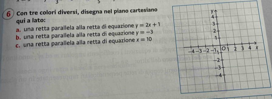 5 
6 Con tre colori diversi, disegna nel piano cartesiano 
qui a lato: 
a. una retta parallela alla retta di equazione y=2x+1
b. una retta parallela alla retta di equazione y=-3
c. una retta parallela alla retta di equazione x=10