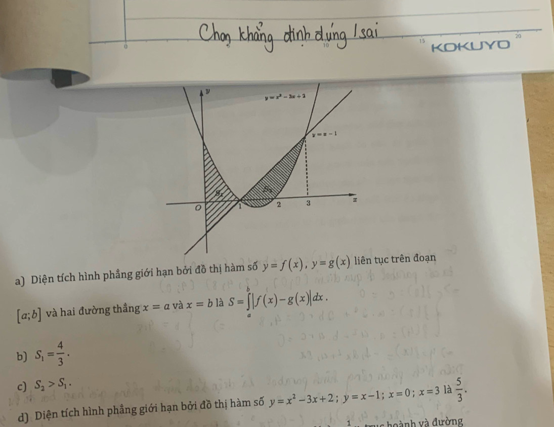 Diện tích hình phẳng giới hạn bởi đồ thị hàm số y=f(x),y=g(x) tục trên đoạn
[a;b] và hai đường thẳng x=a và x=b là S=∈t |f(x)-g(x)|dx.
b) S_1= 4/3 .
c) S_2>S_1.
d) Diện tích hình phẳng giới hạn bởi đồ thị hàm số y=x^2-3x+2;y=x-1;x=0;x=3 là  5/3 .
1 hoành và đường